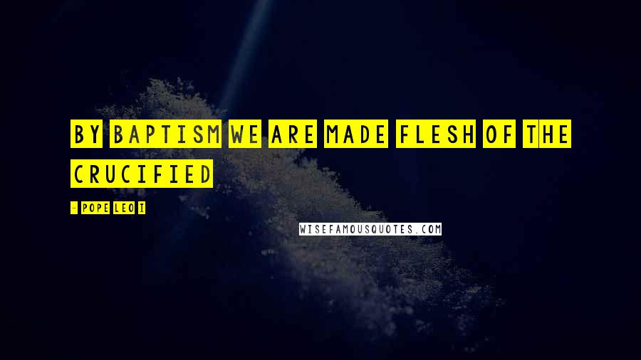 Pope Leo I Quotes: By Baptism we are made flesh of the Crucified