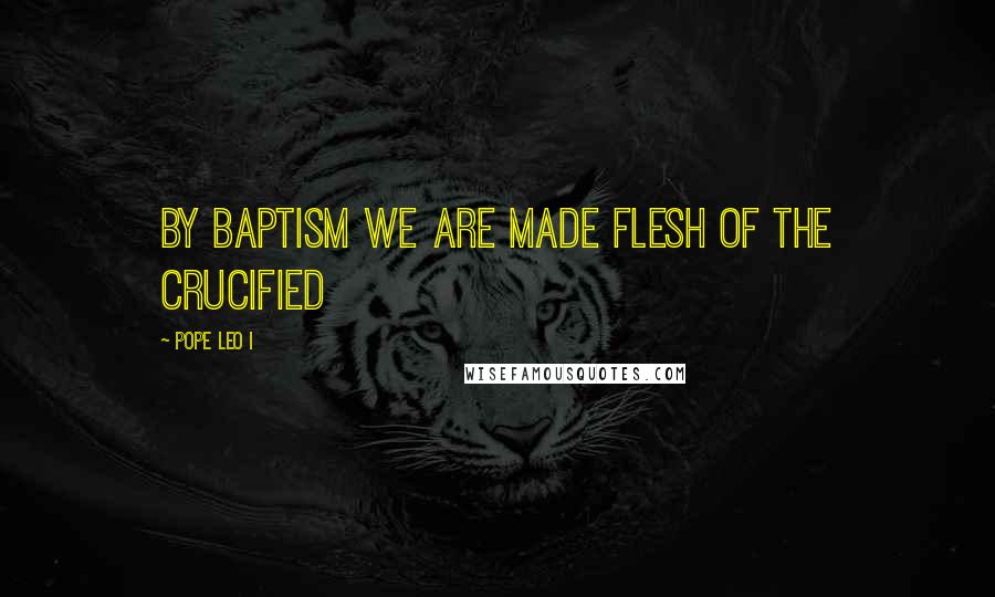 Pope Leo I Quotes: By Baptism we are made flesh of the Crucified