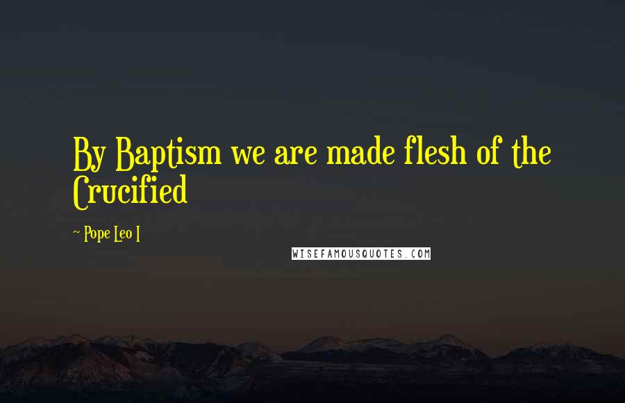 Pope Leo I Quotes: By Baptism we are made flesh of the Crucified