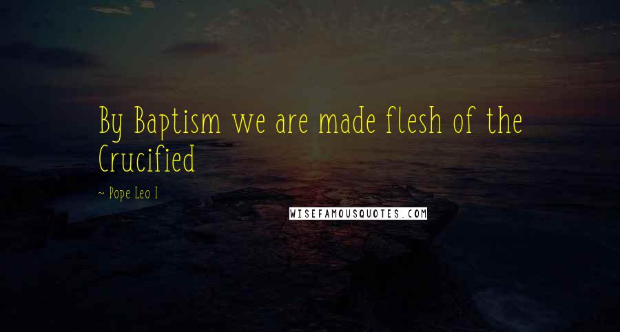 Pope Leo I Quotes: By Baptism we are made flesh of the Crucified