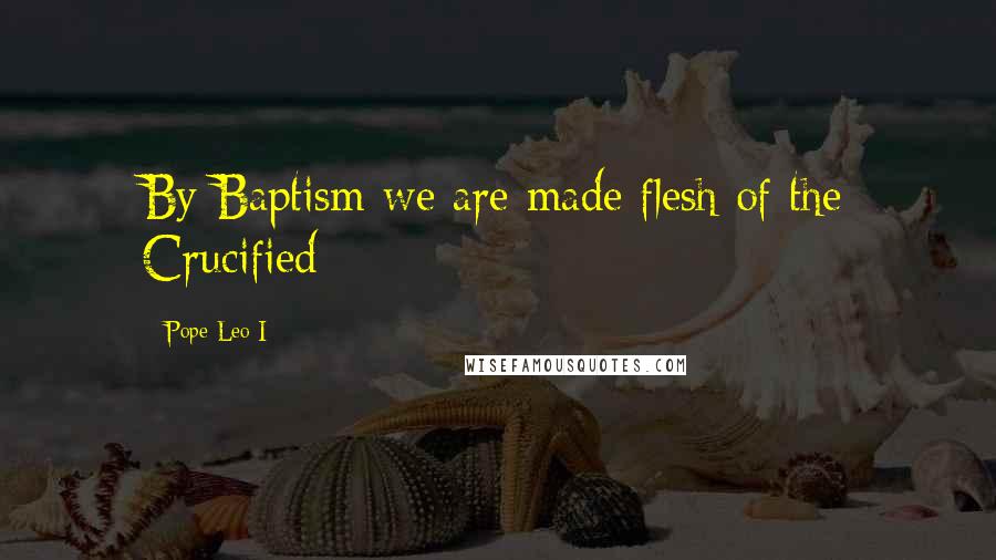 Pope Leo I Quotes: By Baptism we are made flesh of the Crucified