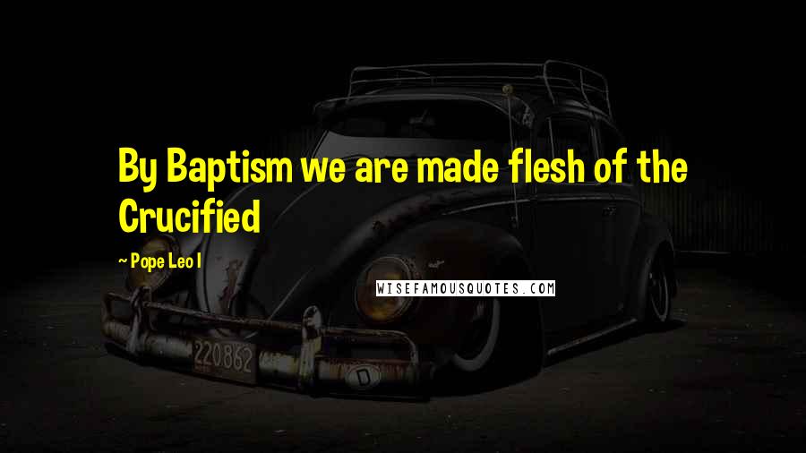 Pope Leo I Quotes: By Baptism we are made flesh of the Crucified