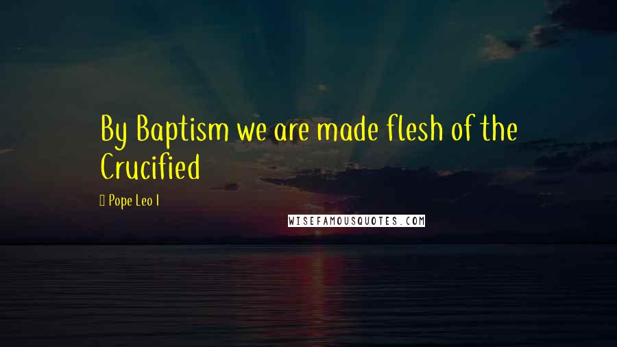 Pope Leo I Quotes: By Baptism we are made flesh of the Crucified