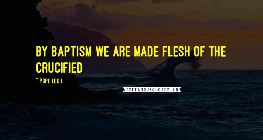 Pope Leo I Quotes: By Baptism we are made flesh of the Crucified