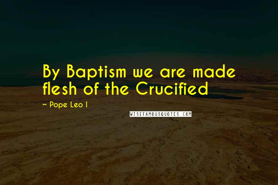 Pope Leo I Quotes: By Baptism we are made flesh of the Crucified