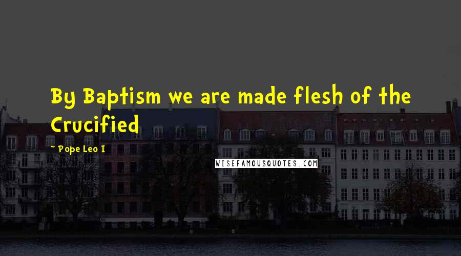 Pope Leo I Quotes: By Baptism we are made flesh of the Crucified