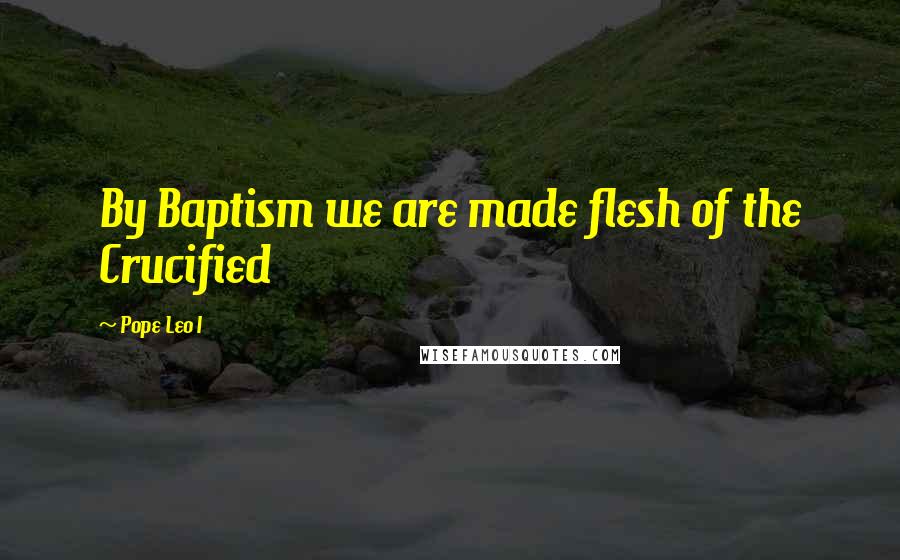 Pope Leo I Quotes: By Baptism we are made flesh of the Crucified