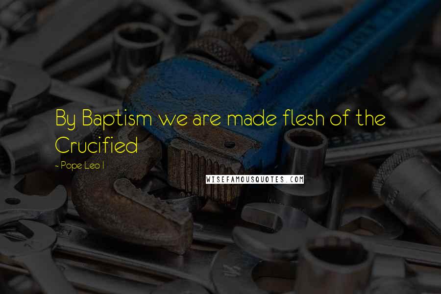 Pope Leo I Quotes: By Baptism we are made flesh of the Crucified