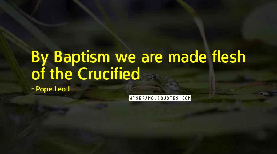 Pope Leo I Quotes: By Baptism we are made flesh of the Crucified