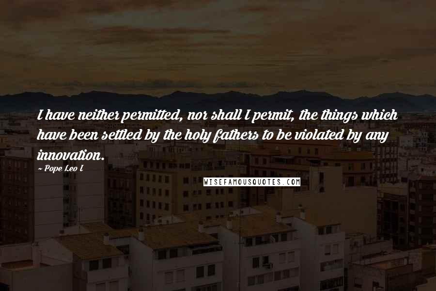 Pope Leo I Quotes: I have neither permitted, nor shall I permit, the things which have been settled by the holy fathers to be violated by any innovation.