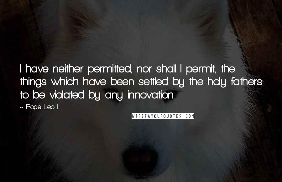 Pope Leo I Quotes: I have neither permitted, nor shall I permit, the things which have been settled by the holy fathers to be violated by any innovation.