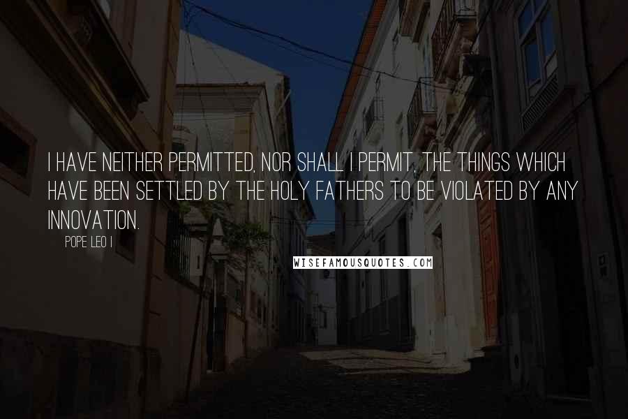 Pope Leo I Quotes: I have neither permitted, nor shall I permit, the things which have been settled by the holy fathers to be violated by any innovation.