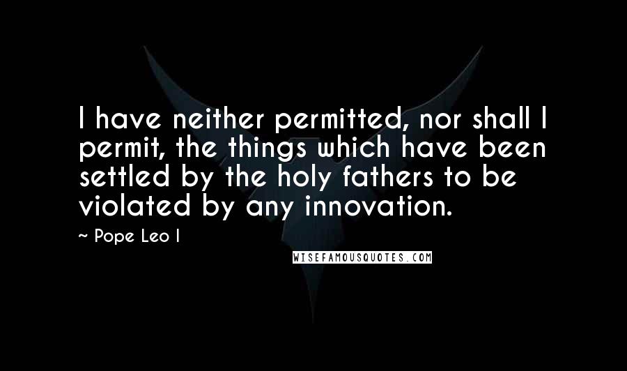 Pope Leo I Quotes: I have neither permitted, nor shall I permit, the things which have been settled by the holy fathers to be violated by any innovation.