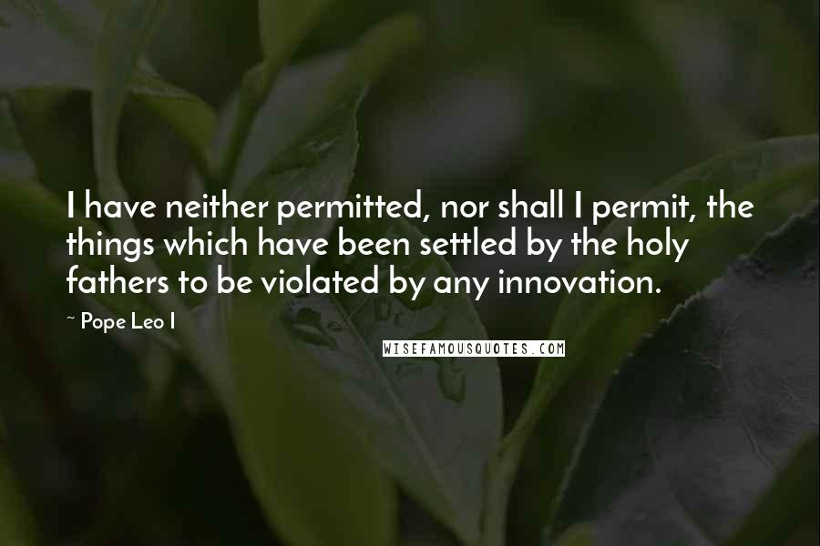 Pope Leo I Quotes: I have neither permitted, nor shall I permit, the things which have been settled by the holy fathers to be violated by any innovation.