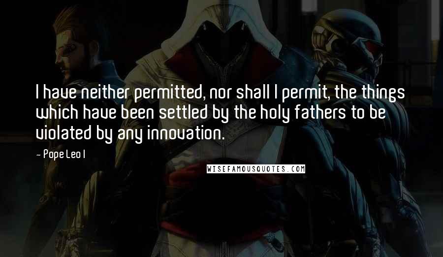 Pope Leo I Quotes: I have neither permitted, nor shall I permit, the things which have been settled by the holy fathers to be violated by any innovation.