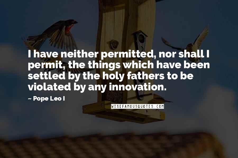 Pope Leo I Quotes: I have neither permitted, nor shall I permit, the things which have been settled by the holy fathers to be violated by any innovation.