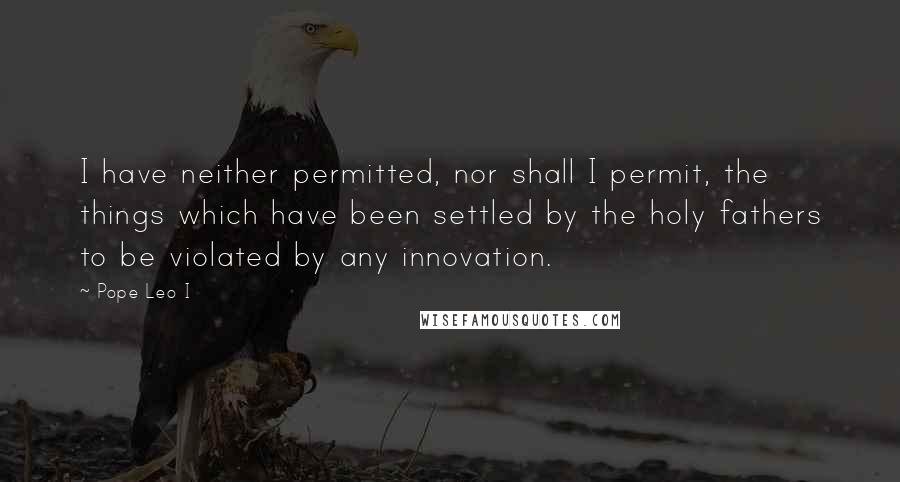 Pope Leo I Quotes: I have neither permitted, nor shall I permit, the things which have been settled by the holy fathers to be violated by any innovation.