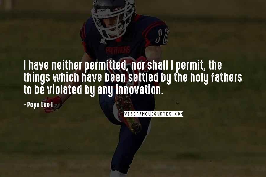 Pope Leo I Quotes: I have neither permitted, nor shall I permit, the things which have been settled by the holy fathers to be violated by any innovation.