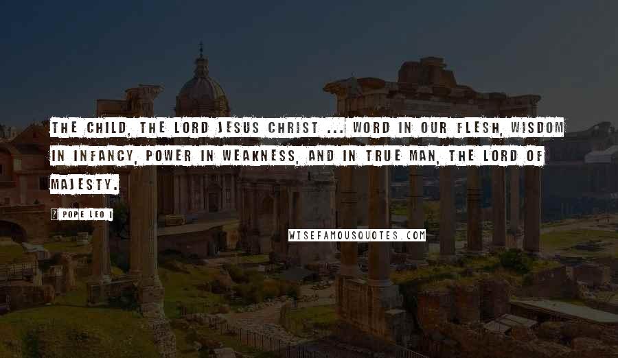 Pope Leo I Quotes: The Child, the Lord Jesus Christ ... Word in our flesh, Wisdom in infancy, Power in weakness, and in true Man, the Lord of Majesty.