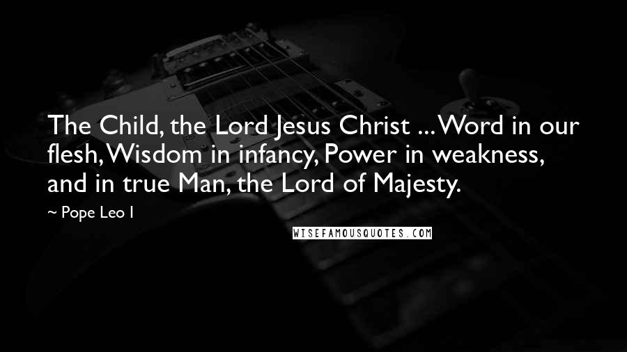 Pope Leo I Quotes: The Child, the Lord Jesus Christ ... Word in our flesh, Wisdom in infancy, Power in weakness, and in true Man, the Lord of Majesty.