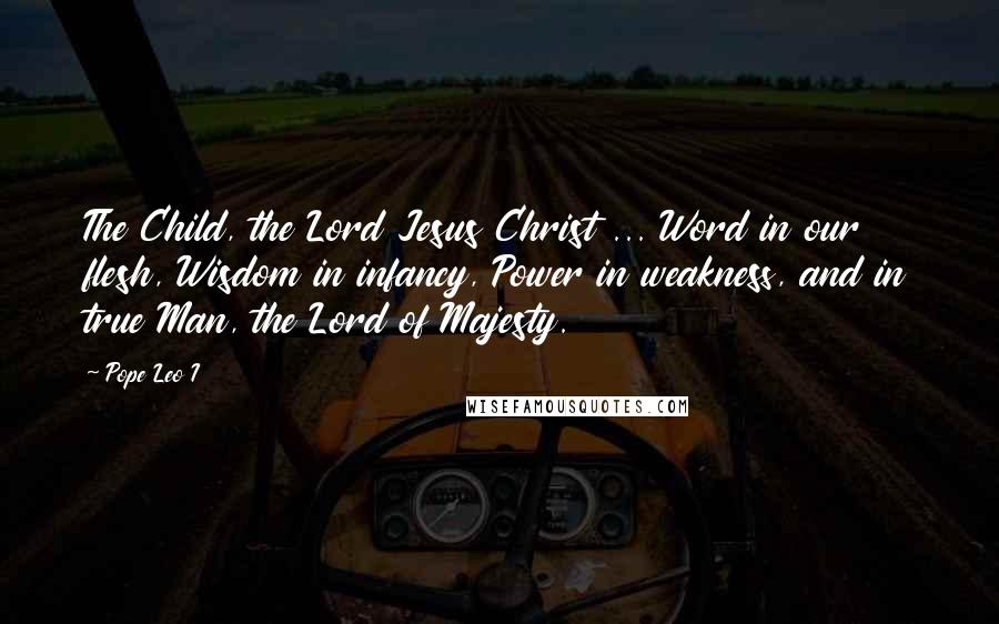 Pope Leo I Quotes: The Child, the Lord Jesus Christ ... Word in our flesh, Wisdom in infancy, Power in weakness, and in true Man, the Lord of Majesty.