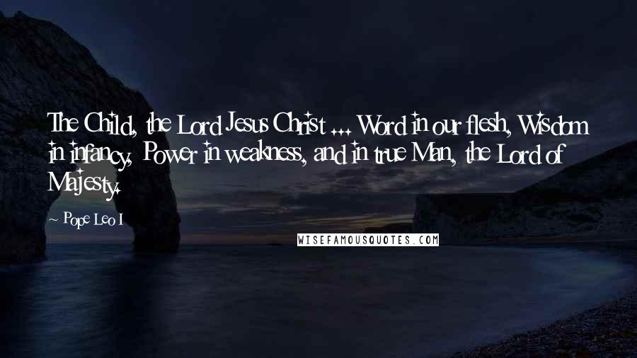 Pope Leo I Quotes: The Child, the Lord Jesus Christ ... Word in our flesh, Wisdom in infancy, Power in weakness, and in true Man, the Lord of Majesty.