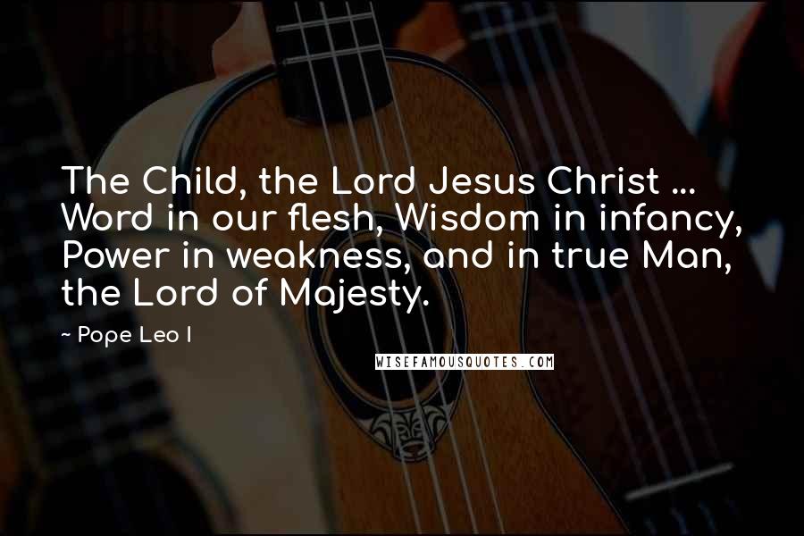 Pope Leo I Quotes: The Child, the Lord Jesus Christ ... Word in our flesh, Wisdom in infancy, Power in weakness, and in true Man, the Lord of Majesty.