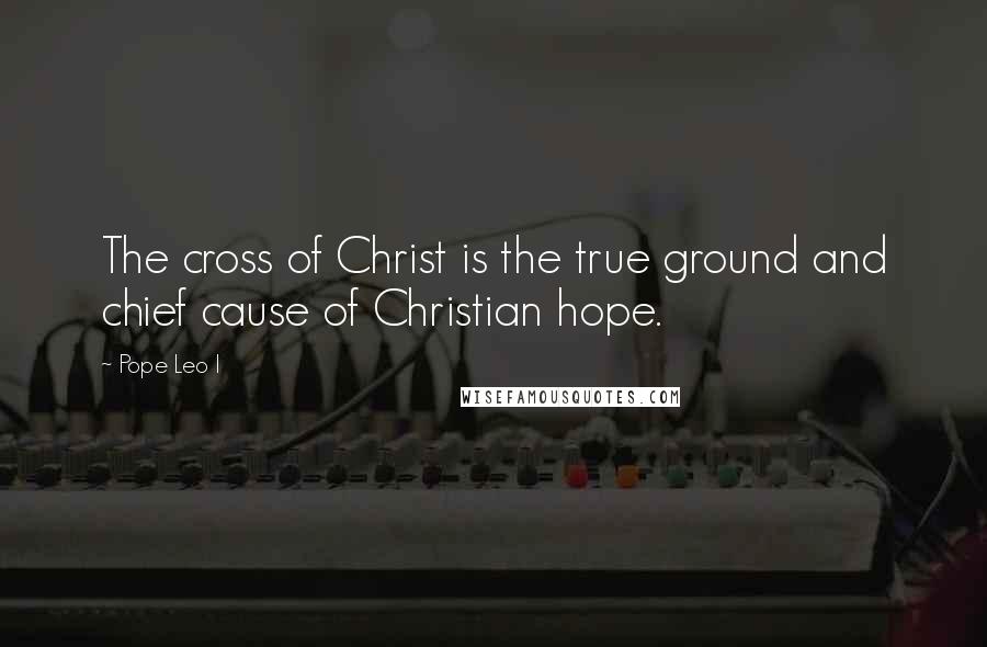 Pope Leo I Quotes: The cross of Christ is the true ground and chief cause of Christian hope.