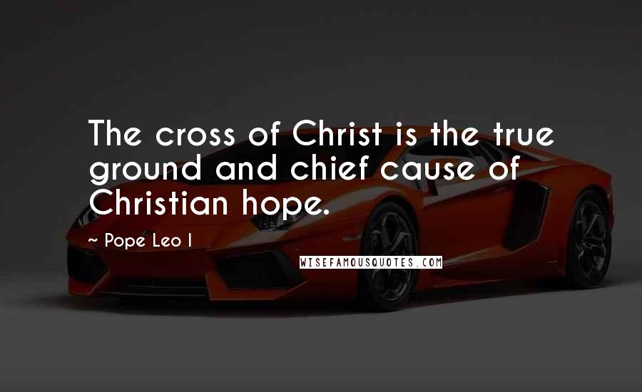Pope Leo I Quotes: The cross of Christ is the true ground and chief cause of Christian hope.