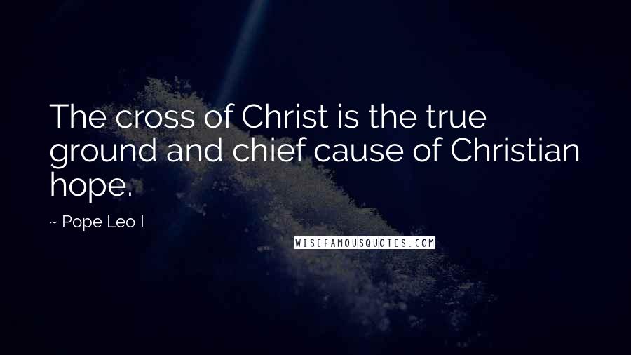 Pope Leo I Quotes: The cross of Christ is the true ground and chief cause of Christian hope.