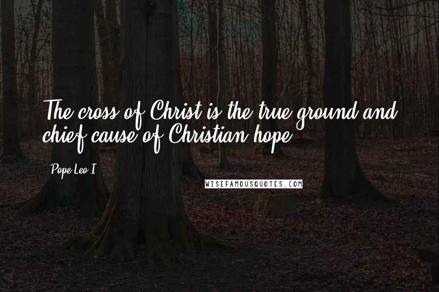 Pope Leo I Quotes: The cross of Christ is the true ground and chief cause of Christian hope.