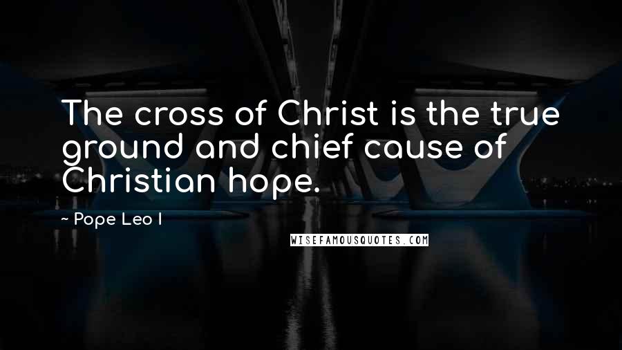 Pope Leo I Quotes: The cross of Christ is the true ground and chief cause of Christian hope.