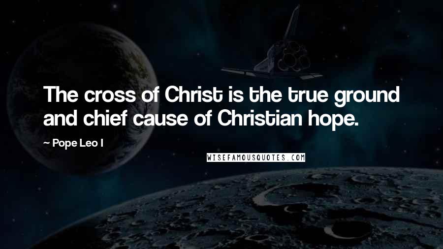 Pope Leo I Quotes: The cross of Christ is the true ground and chief cause of Christian hope.