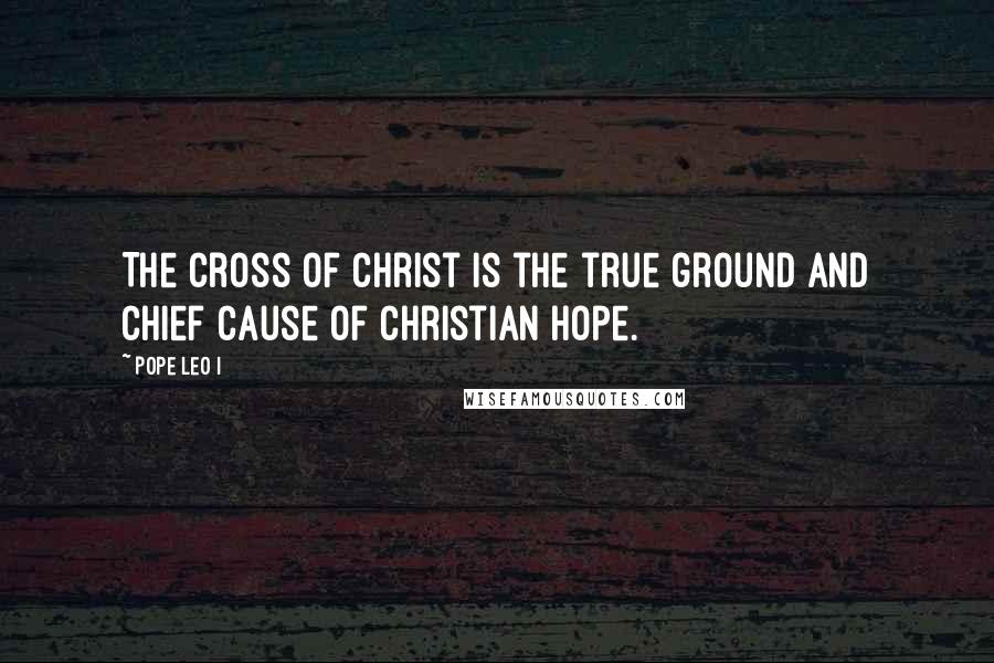 Pope Leo I Quotes: The cross of Christ is the true ground and chief cause of Christian hope.