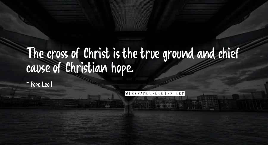 Pope Leo I Quotes: The cross of Christ is the true ground and chief cause of Christian hope.