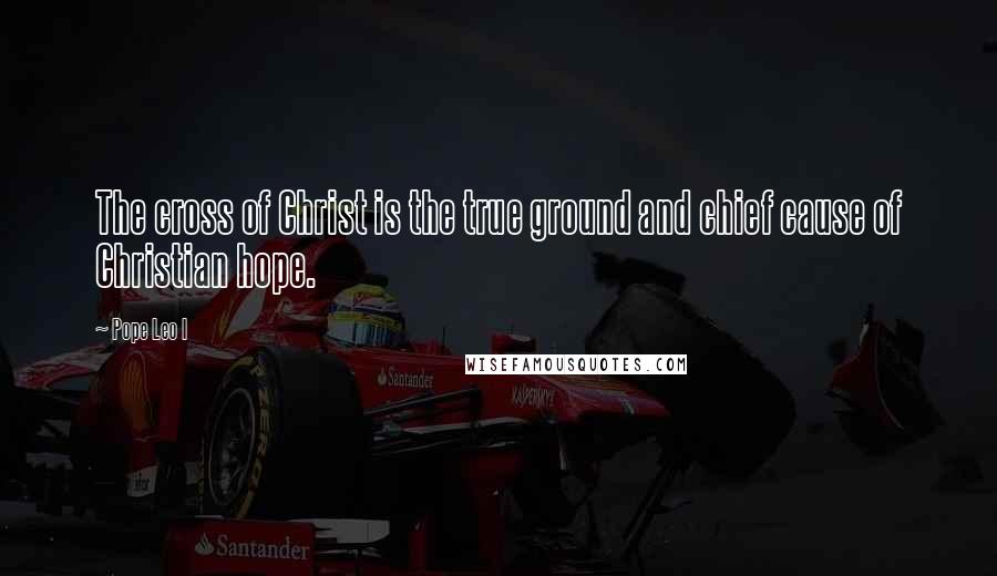 Pope Leo I Quotes: The cross of Christ is the true ground and chief cause of Christian hope.