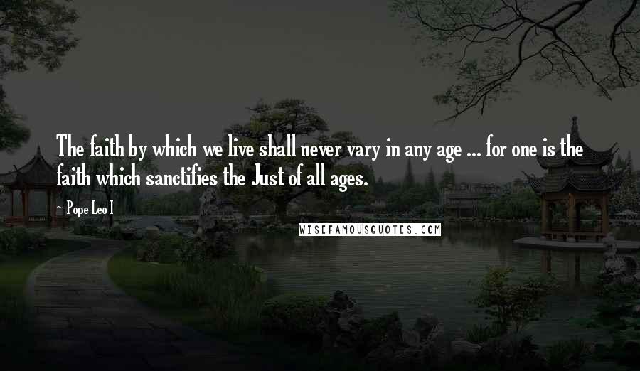 Pope Leo I Quotes: The faith by which we live shall never vary in any age ... for one is the faith which sanctifies the Just of all ages.