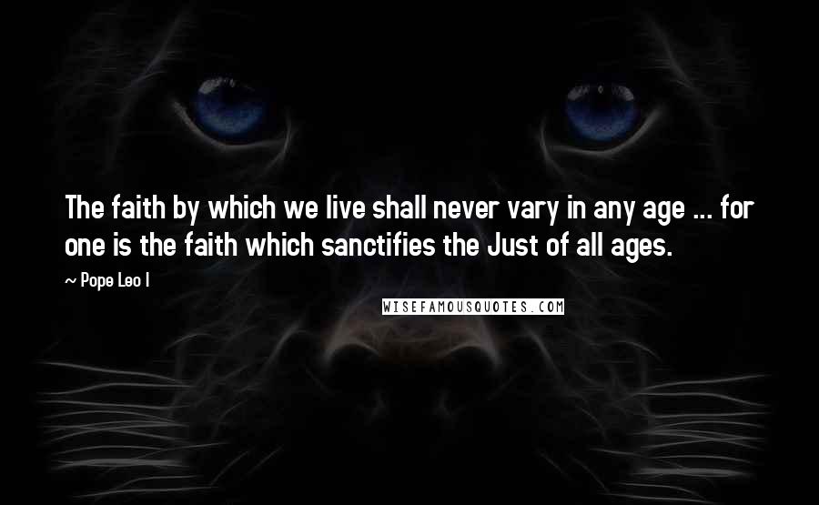 Pope Leo I Quotes: The faith by which we live shall never vary in any age ... for one is the faith which sanctifies the Just of all ages.