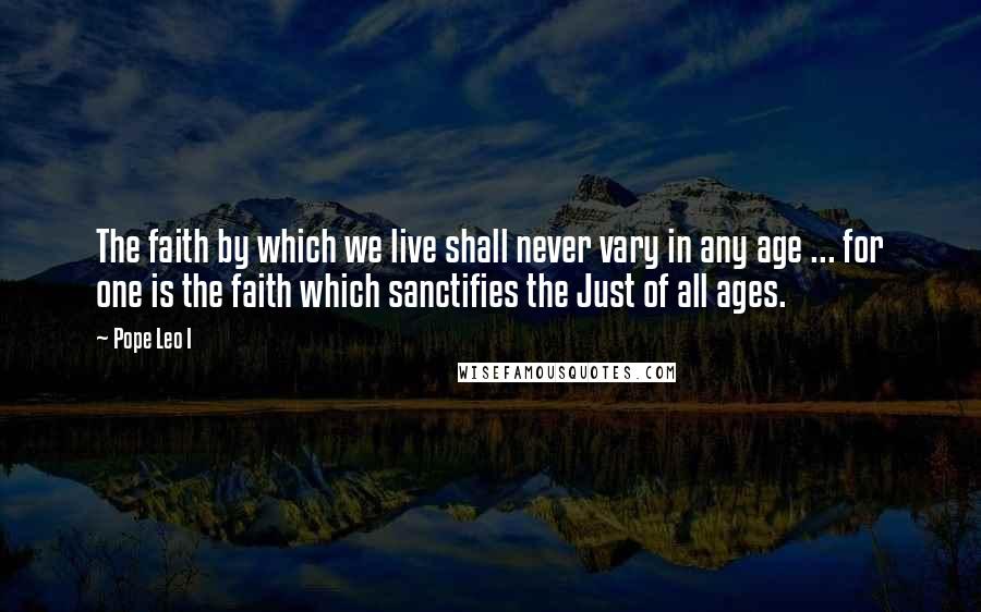 Pope Leo I Quotes: The faith by which we live shall never vary in any age ... for one is the faith which sanctifies the Just of all ages.