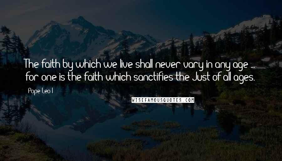 Pope Leo I Quotes: The faith by which we live shall never vary in any age ... for one is the faith which sanctifies the Just of all ages.
