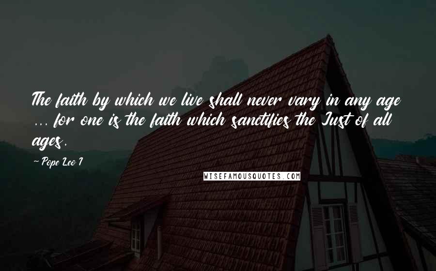 Pope Leo I Quotes: The faith by which we live shall never vary in any age ... for one is the faith which sanctifies the Just of all ages.