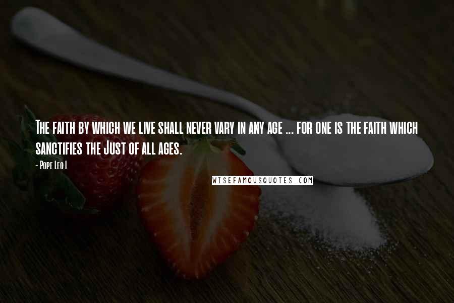 Pope Leo I Quotes: The faith by which we live shall never vary in any age ... for one is the faith which sanctifies the Just of all ages.