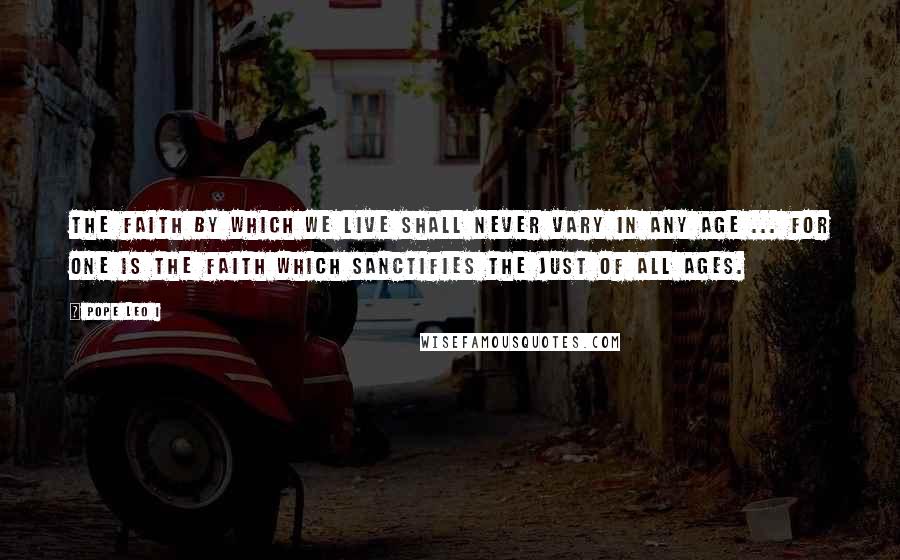 Pope Leo I Quotes: The faith by which we live shall never vary in any age ... for one is the faith which sanctifies the Just of all ages.