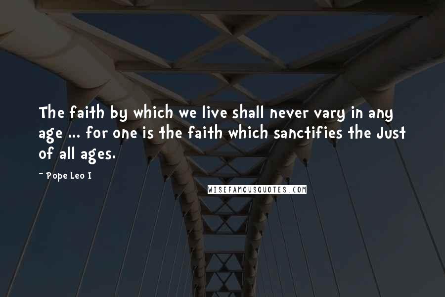 Pope Leo I Quotes: The faith by which we live shall never vary in any age ... for one is the faith which sanctifies the Just of all ages.