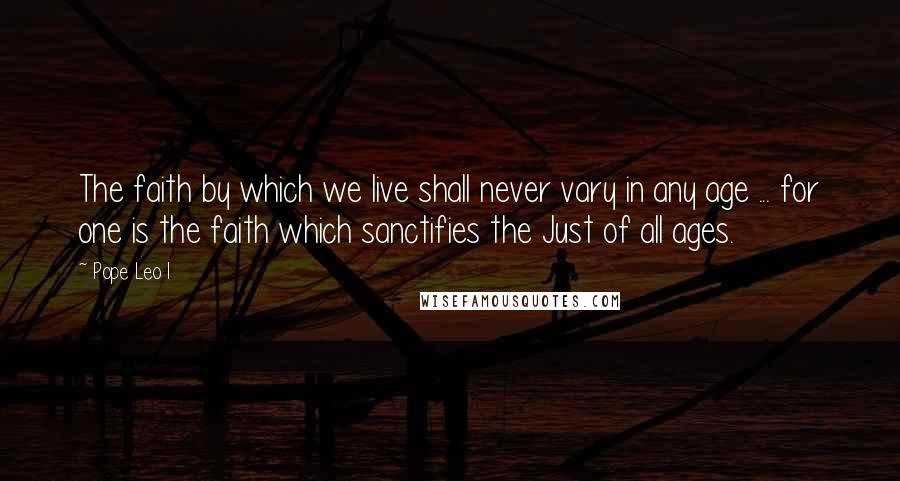 Pope Leo I Quotes: The faith by which we live shall never vary in any age ... for one is the faith which sanctifies the Just of all ages.