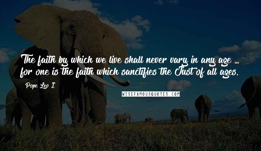 Pope Leo I Quotes: The faith by which we live shall never vary in any age ... for one is the faith which sanctifies the Just of all ages.