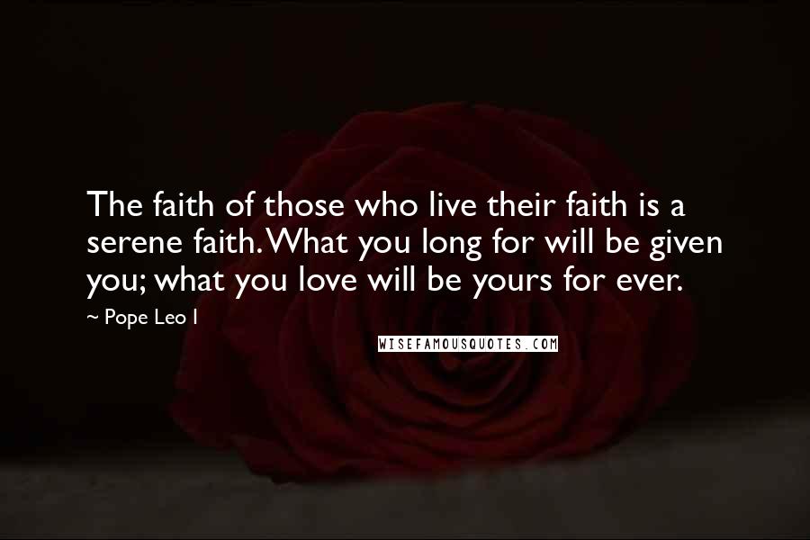 Pope Leo I Quotes: The faith of those who live their faith is a serene faith. What you long for will be given you; what you love will be yours for ever.