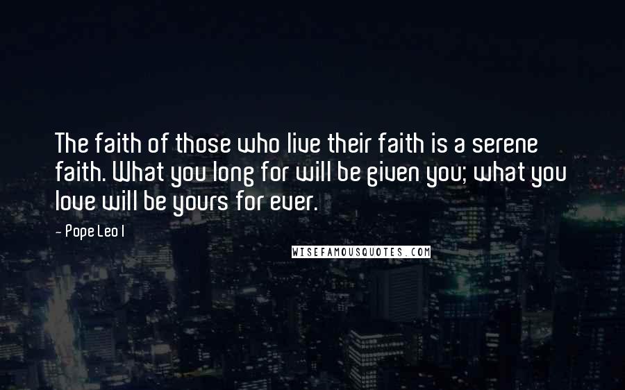 Pope Leo I Quotes: The faith of those who live their faith is a serene faith. What you long for will be given you; what you love will be yours for ever.