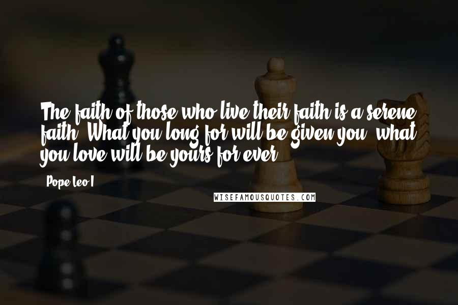 Pope Leo I Quotes: The faith of those who live their faith is a serene faith. What you long for will be given you; what you love will be yours for ever.