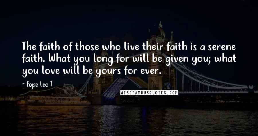 Pope Leo I Quotes: The faith of those who live their faith is a serene faith. What you long for will be given you; what you love will be yours for ever.